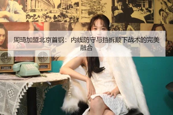 周琦加盟北京首钢：内线防守与挡拆顺下战术的完美融合