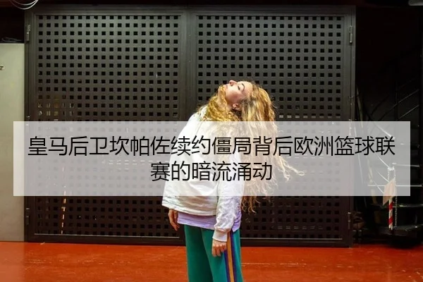 皇马后卫坎帕佐续约僵局背后欧洲篮球联赛的暗流涌动