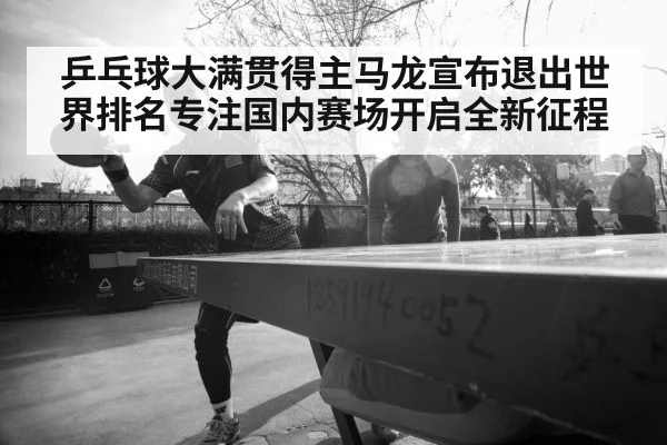 乒乓球大满贯得主马龙宣布退出世界排名专注国内赛场开启全新征程