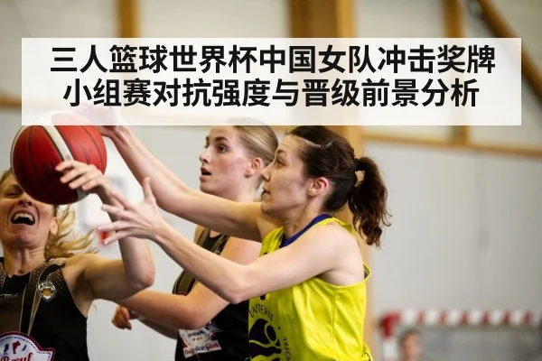 三人篮球世界杯中国女队冲击奖牌小组赛对抗强度与晋级前景分析